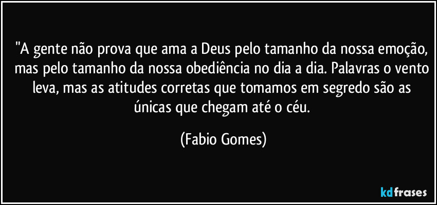 "A gente não prova que ama a Deus pelo tamanho da nossa emoção, mas pelo tamanho da nossa obediência no dia a dia. Palavras o vento leva, mas as atitudes corretas que tomamos em segredo são as únicas que chegam até o céu. (Fabio Gomes)