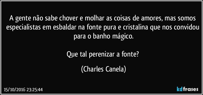 A gente não sabe chover e molhar as coisas de amores, mas somos especialistas em esbaldar na fonte pura e cristalina que nos convidou para o banho mágico.

Que tal perenizar a fonte? (Charles Canela)