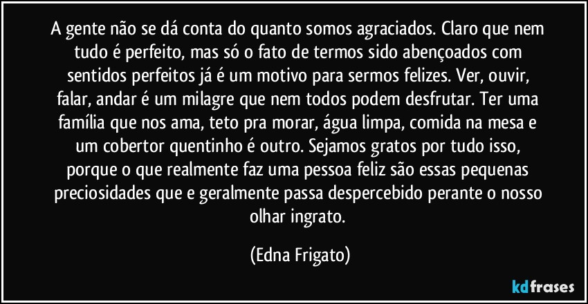 A gente não se dá conta do quanto somos agraciados. Claro que nem tudo é perfeito, mas só o fato de termos sido abençoados com sentidos perfeitos já é um motivo para sermos felizes. Ver, ouvir, falar, andar é um milagre que nem todos podem desfrutar. Ter uma família que nos ama, teto pra morar, água limpa, comida na mesa e um cobertor quentinho é outro. Sejamos gratos por tudo isso, porque o que realmente faz uma pessoa feliz são essas pequenas preciosidades que e geralmente passa despercebido perante o nosso olhar ingrato. (Edna Frigato)