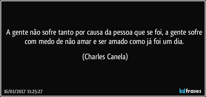 A gente não sofre tanto por causa da pessoa que se foi, a gente sofre com medo de não amar e ser amado como já foi um dia. (Charles Canela)