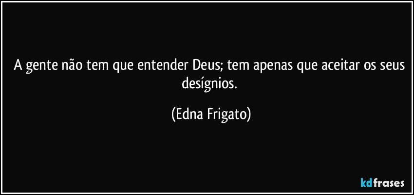 A gente não tem que entender Deus; tem apenas que aceitar os seus desígnios. (Edna Frigato)