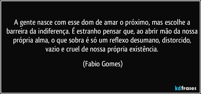 A gente nasce com esse dom de amar o próximo, mas escolhe a barreira da indiferença. É estranho pensar que, ao abrir mão da nossa própria alma, o que sobra é só um reflexo desumano, distorcido, vazio e cruel de nossa própria existência. (Fabio Gomes)