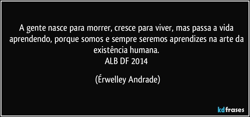 A gente nasce para morrer, cresce para viver, mas passa a vida aprendendo, porque somos e sempre seremos aprendizes na arte da existência humana. 
ALB/DF 2014 (Érwelley Andrade)