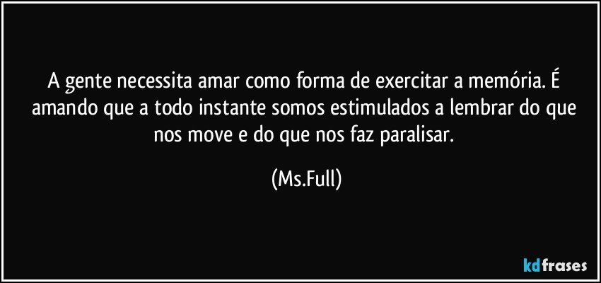 A gente necessita amar como forma de exercitar a memória. É amando que a todo instante somos estimulados a lembrar do que nos move e do que nos faz paralisar. (Ms.Full)
