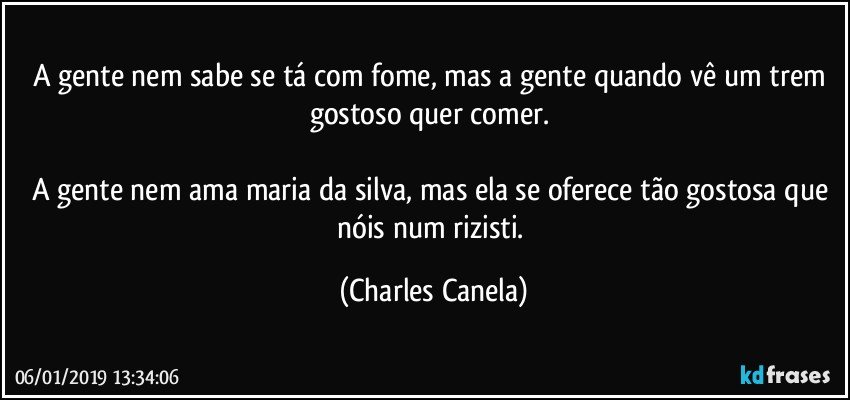 A gente nem sabe se tá com fome, mas a gente quando vê um trem gostoso quer comer. 

A gente nem ama maria da silva, mas ela se oferece tão gostosa que nóis num rizisti. (Charles Canela)