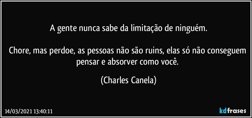 A gente nunca sabe da limitação de ninguém.

Chore, mas perdoe, as pessoas não são ruins, elas só não conseguem pensar e absorver como você. (Charles Canela)