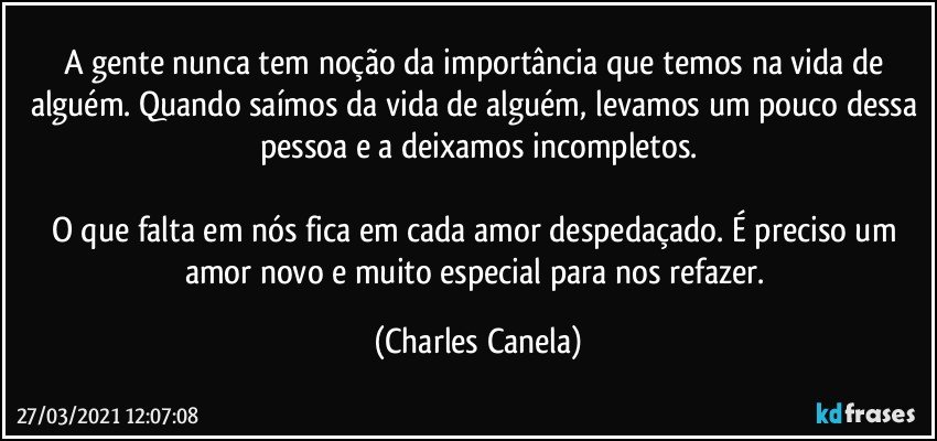 A gente nunca tem noção da importância que temos na vida de alguém. Quando saímos da vida de alguém, levamos um pouco dessa pessoa e a deixamos incompletos.

O que falta em nós fica em cada amor despedaçado. É preciso um amor novo e muito especial para nos refazer. (Charles Canela)