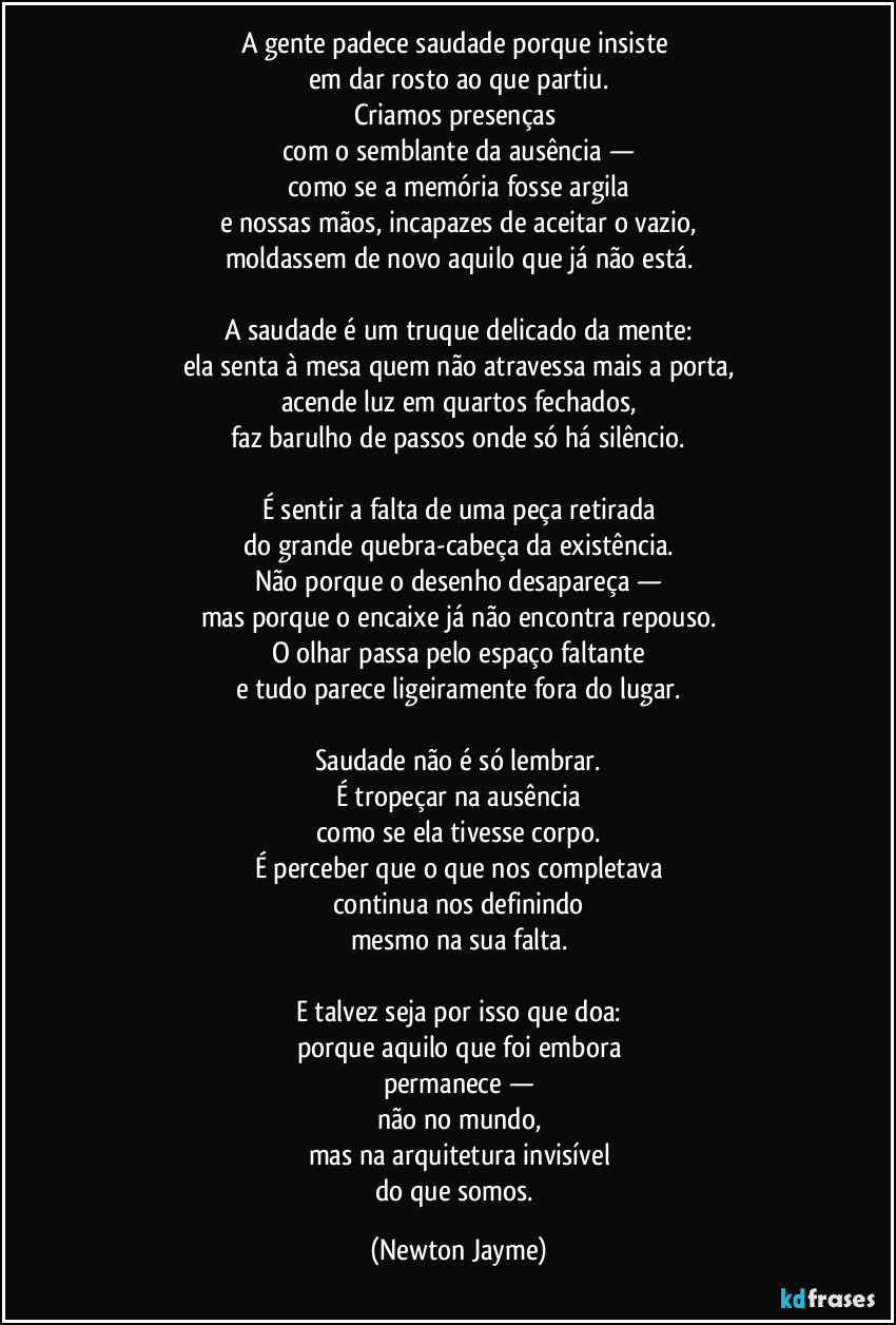 A gente padece saudade porque insiste 
em dar rosto ao que partiu.
Criamos presenças 
com o semblante da ausência —
como se a memória fosse argila
e nossas mãos, incapazes de aceitar o vazio,
moldassem de novo aquilo que já não está.

A saudade é um truque delicado da mente:
ela senta à mesa quem não atravessa mais a porta,
acende luz em quartos fechados,
faz barulho de passos onde só há silêncio.

É sentir a falta de uma peça retirada
do grande quebra-cabeça da existência.
Não porque o desenho desapareça —
mas porque o encaixe já não encontra repouso.
O olhar passa pelo espaço faltante
e tudo parece ligeiramente fora do lugar.

Saudade não é só lembrar.
É tropeçar na ausência
como se ela tivesse corpo.
É perceber que o que nos completava
continua nos definindo
mesmo na sua falta.

E talvez seja por isso que doa:
porque aquilo que foi embora
permanece —
não no mundo,
mas na arquitetura invisível
do que somos. (Newton Jayme)
