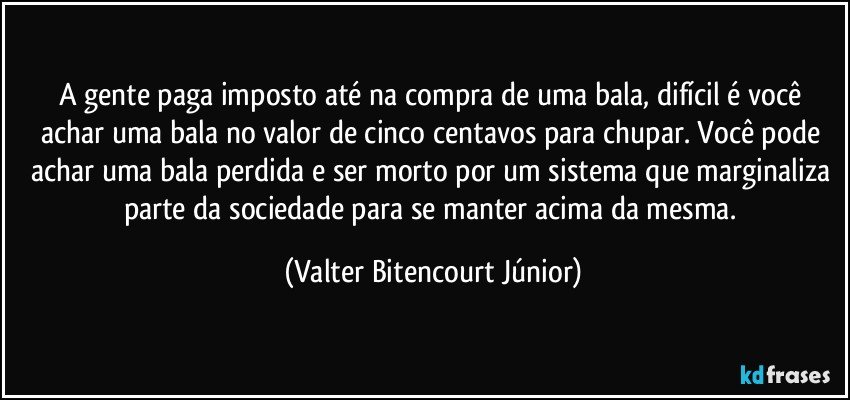 A gente paga imposto até na compra de uma bala, difícil é você achar uma bala no valor de cinco centavos para chupar. Você pode achar uma bala perdida e ser morto por um sistema que marginaliza parte da sociedade para se manter acima da mesma. (Valter Bitencourt Júnior)