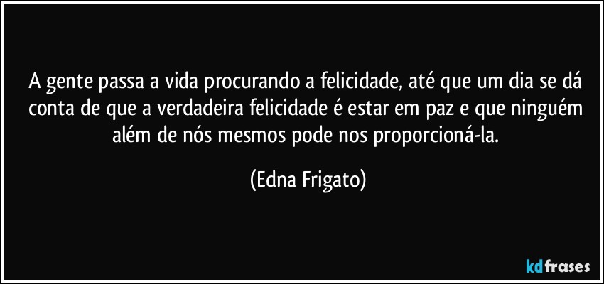 A gente passa a vida procurando a felicidade, até que um dia se dá conta de que a verdadeira  felicidade é estar em paz e que ninguém além de nós mesmos pode nos proporcioná-la. (Edna Frigato)