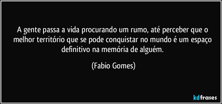 A gente passa a vida procurando um rumo, até perceber que o melhor território que se pode conquistar no mundo é um espaço definitivo na memória de alguém. (Fabio Gomes)