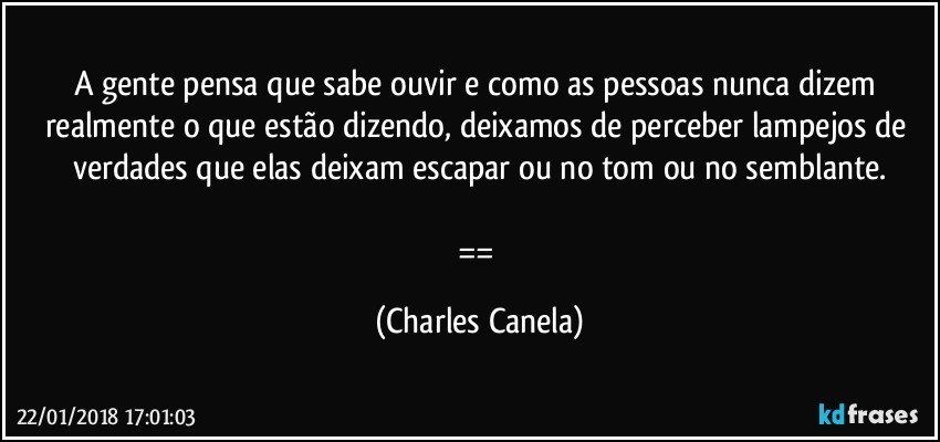 A gente pensa que sabe ouvir e como as pessoas nunca dizem realmente o que estão dizendo, deixamos de perceber lampejos de verdades que elas deixam escapar ou no tom ou no semblante.

== (Charles Canela)