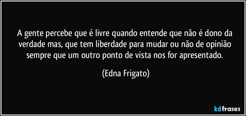 A gente percebe que é livre quando entende que não é dono da verdade mas, que tem liberdade para mudar ou não de opinião sempre que um outro ponto de vista nos for apresentado. (Edna Frigato)