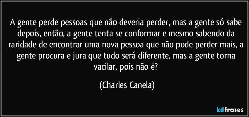 A gente perde pessoas que não deveria perder, mas a gente só sabe depois, então, a gente tenta se conformar e mesmo sabendo da raridade de encontrar uma nova pessoa que não pode perder mais, a gente procura e jura que tudo será diferente, mas a gente torna vacilar, pois não é? (Charles Canela)