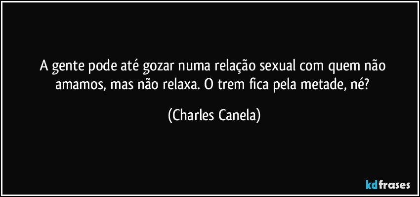 A gente pode até gozar numa relação sexual com quem não amamos, mas não relaxa. O trem fica pela metade, né? (Charles Canela)