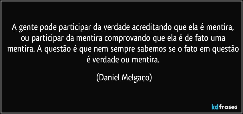 A gente pode participar da verdade acreditando que ela é mentira, ou participar da mentira comprovando que ela é de fato uma mentira. A questão é que nem sempre sabemos se o fato em questão é verdade ou mentira. (Daniel Melgaço)