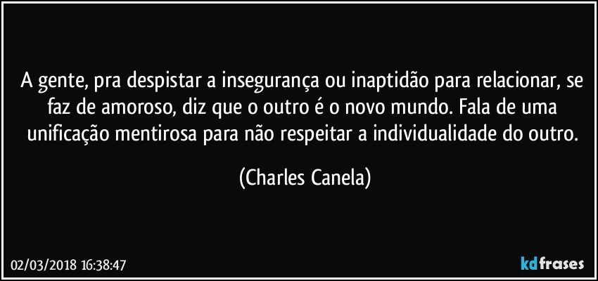 A gente, pra despistar a insegurança ou inaptidão para relacionar, se faz de amoroso, diz que o outro é o novo mundo. Fala de uma unificação mentirosa para não respeitar a individualidade do outro. (Charles Canela)