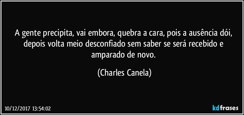 A gente precipita, vai embora, quebra a cara, pois a ausência dói, depois volta meio desconfiado sem saber se será recebido e amparado de novo. (Charles Canela)