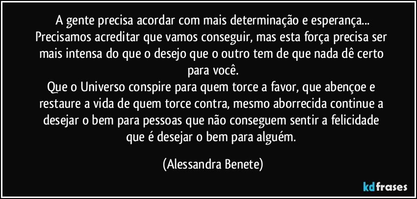 A gente precisa acordar com mais determinação e esperança...
Precisamos acreditar que vamos conseguir, mas esta força precisa ser mais intensa do que o desejo que o outro tem de que nada dê certo para você.
Que o Universo conspire para quem torce a favor, que abençoe e restaure a vida de quem torce contra, mesmo aborrecida continue a desejar o bem para pessoas que não conseguem sentir a felicidade que é desejar o bem para alguém. (Alessandra Benete)