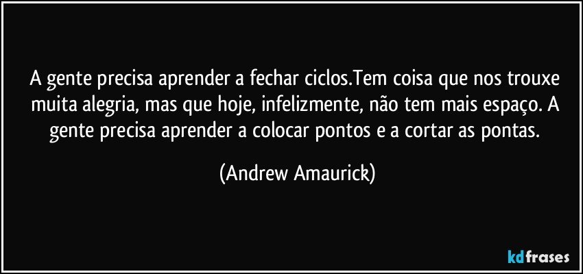 A gente precisa aprender a fechar ciclos.Tem coisa que nos trouxe muita alegria, mas que hoje, infelizmente, não tem mais espaço. A gente precisa aprender a colocar pontos e a cortar as pontas. (Andrew Amaurick)