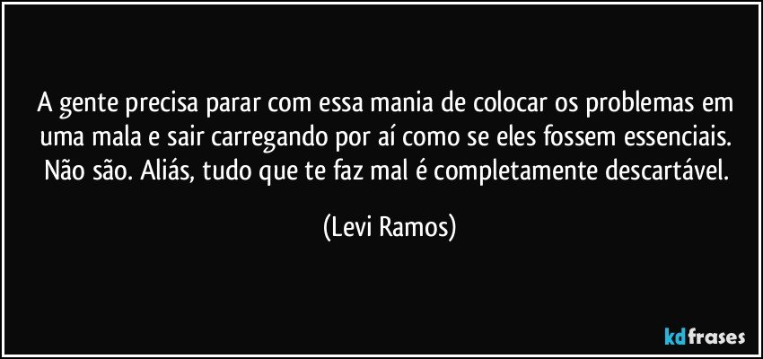 A gente precisa parar com essa mania de colocar os problemas em uma mala e sair carregando por aí como se eles fossem essenciais. Não são. Aliás, tudo que te faz mal é completamente descartável. (Levi Ramos)