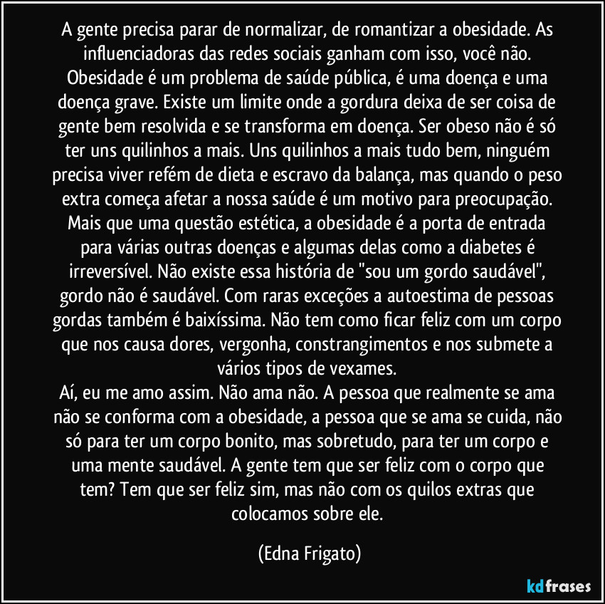 A gente precisa parar de normalizar, de romantizar a obesidade. As influenciadoras das redes sociais ganham com isso, você não. Obesidade é um problema de saúde pública,  é uma doença e uma doença grave. Existe um limite onde a gordura deixa de ser coisa de gente bem resolvida e se transforma em doença. Ser obeso não é só ter uns quilinhos a mais. Uns quilinhos a mais tudo bem, ninguém precisa viver refém de dieta e escravo da balança, mas quando o peso extra começa afetar a nossa saúde é um motivo para preocupação. Mais que uma questão estética, a obesidade é a porta de entrada para várias outras doenças e algumas delas como a diabetes é irreversível. Não existe essa história de "sou um gordo saudável", gordo não é saudável. Com raras exceções a autoestima de pessoas gordas também é baixíssima. Não tem como ficar feliz com um corpo que nos causa dores, vergonha, constrangimentos e nos submete a vários tipos de vexames. 
Aí, eu me amo assim. Não ama não. A pessoa que realmente se ama não se conforma com a obesidade, a pessoa que se ama se cuida, não só para ter um corpo bonito, mas sobretudo, para ter um corpo e uma mente saudável. A gente tem que ser feliz com o corpo que tem? Tem que ser feliz sim, mas não com os quilos extras que colocamos sobre ele. (Edna Frigato)