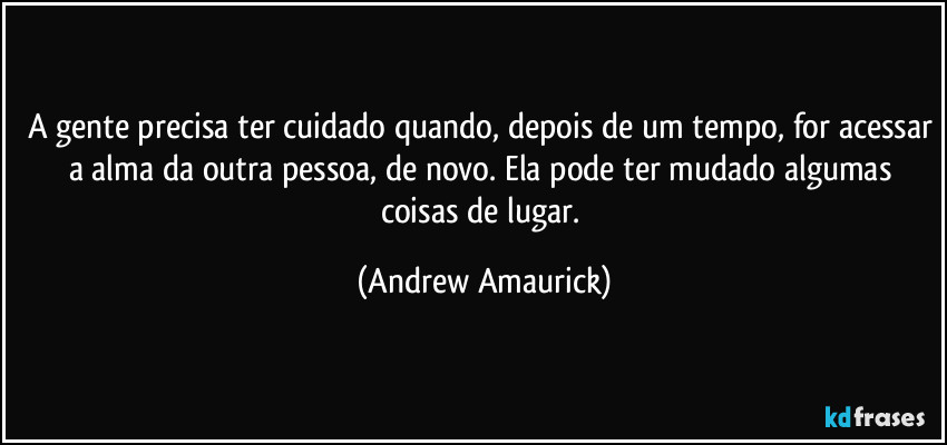 A gente precisa ter cuidado quando, depois de um tempo, for acessar a alma da outra pessoa, de novo. Ela pode ter mudado algumas coisas de lugar. (Andrew Amaurick)