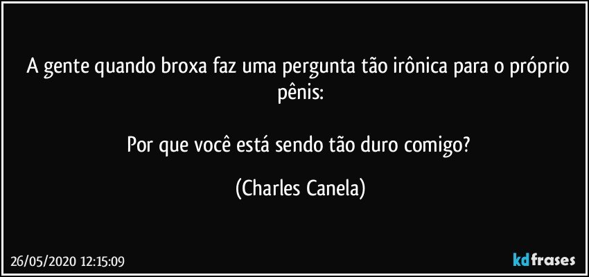 A gente quando broxa faz uma pergunta tão irônica para o próprio pênis:

Por que você está sendo tão duro comigo? (Charles Canela)