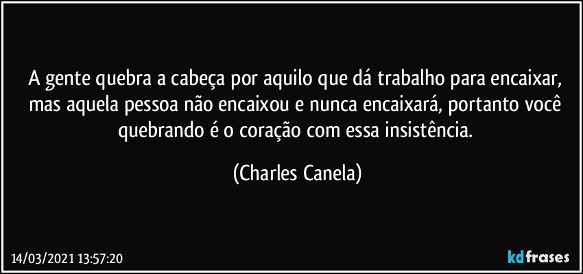 A gente quebra a cabeça por aquilo que dá trabalho para encaixar, mas aquela pessoa não encaixou e nunca encaixará, portanto você quebrando é o coração com essa insistência. (Charles Canela)