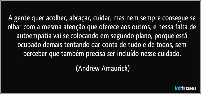 A gente quer acolher, abraçar, cuidar, mas nem sempre consegue se olhar com a mesma atenção que oferece aos outros, e nessa falta de autoempatia vai se colocando em segundo plano, porque está ocupado demais tentando dar conta de tudo e de todos, sem perceber que também precisa ser incluído nesse cuidado. (Andrew Amaurick)
