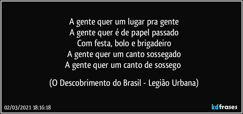 A gente quer um lugar pra gente
A gente quer é de papel passado
Com festa, bolo e brigadeiro
A gente quer um canto sossegado
A gente quer um canto de sossego (O Descobrimento do Brasil - Legião Urbana)