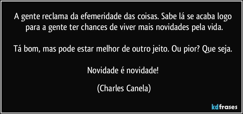 A gente reclama da efemeridade das coisas. Sabe lá se acaba logo para a gente ter chances de viver mais novidades pela vida.

Tá bom, mas pode estar melhor de outro jeito. Ou pior? Que seja. 

Novidade é novidade! (Charles Canela)