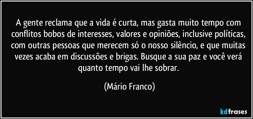A gente reclama que a vida é curta, mas gasta muito tempo com conflitos bobos de interesses, valores e opiniões, inclusive políticas, com outras pessoas que merecem só o nosso silêncio, e que muitas vezes acaba em discussões e brigas. Busque a sua paz e você verá quanto tempo vai lhe sobrar. (Mário Franco)