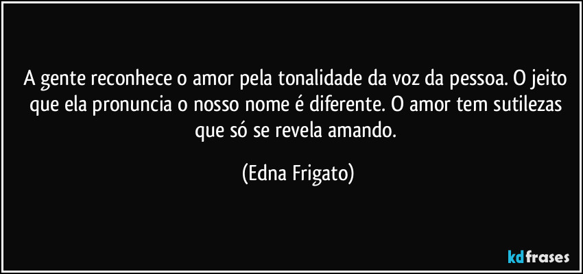 A gente reconhece o amor pela tonalidade da voz da pessoa. O jeito que ela pronuncia o nosso nome é diferente. O amor tem sutilezas que só se revela amando. (Edna Frigato)