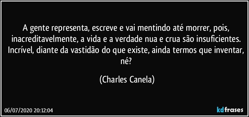 A gente representa, escreve e vai mentindo até morrer, pois, inacreditavelmente, a vida e a verdade nua e crua são insuficientes. Incrível, diante da vastidão do que existe, ainda termos que inventar, né? (Charles Canela)