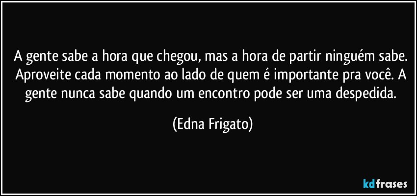 A gente sabe a hora que chegou, mas a hora de partir ninguém sabe. Aproveite cada momento ao lado de quem é importante pra você. A gente nunca sabe quando um encontro pode ser uma despedida. (Edna Frigato)