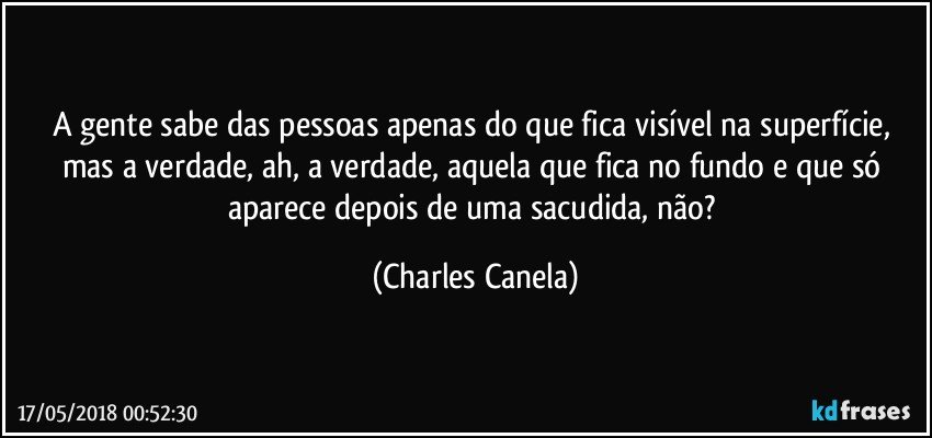 A gente sabe das pessoas apenas do que fica visível na superfície, mas a verdade, ah, a verdade, aquela que fica no fundo e que só aparece depois de uma sacudida, não? (Charles Canela)