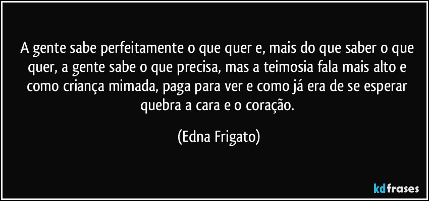 A gente sabe perfeitamente o que quer e, mais do que saber o que quer, a gente sabe o que precisa, mas a teimosia fala mais alto e como criança mimada, paga para ver e como já era de se esperar quebra a cara e o coração. (Edna Frigato)