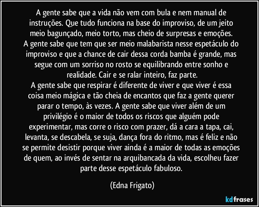 A gente sabe que a vida não vem com bula e nem manual de instruções. Que tudo funciona na base do improviso, de um jeito meio bagunçado, meio torto, mas cheio de surpresas e emoções. 
A gente sabe que tem que ser meio malabarista nesse espetáculo do improviso e que a chance de cair dessa corda bamba é grande, mas segue com um sorriso no rosto se equilibrando entre sonho e realidade. Cair e se ralar inteiro, faz parte.
A gente sabe que respirar é diferente de viver e que viver é essa coisa meio mágica e tão cheia de encantos que faz a gente querer parar o tempo, às vezes. A gente sabe que viver além de um privilégio é o maior de todos os riscos que alguém pode experimentar, mas corre o risco com prazer, dá a cara a tapa, cai, levanta, se descabela, se suja, dança fora do ritmo, mas é feliz e não se permite desistir porque viver ainda é a maior de todas as emoções de quem, ao invés de sentar na arquibancada da vida, escolheu fazer parte desse espetáculo fabuloso. (Edna Frigato)