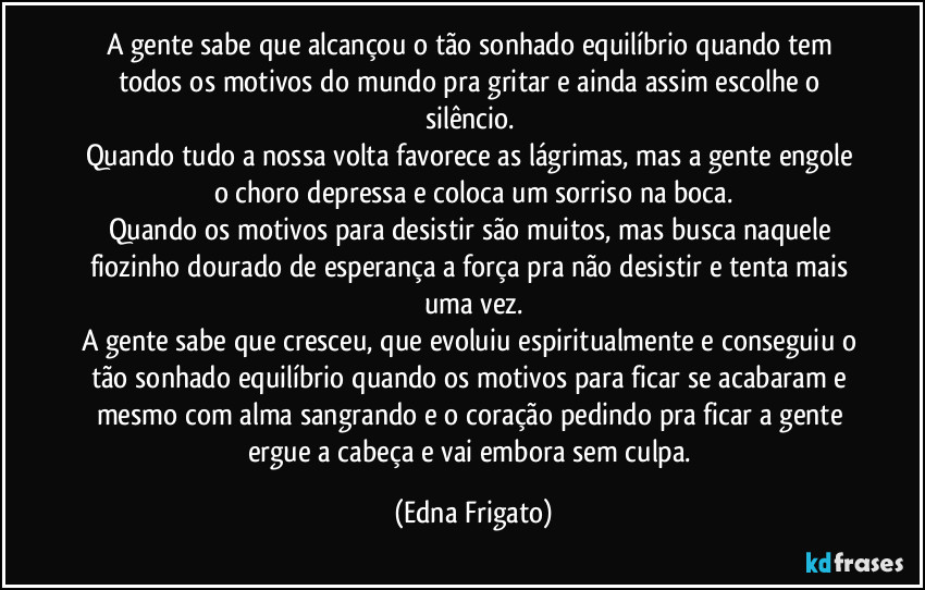 A gente sabe que alcançou o tão sonhado equilíbrio quando tem todos os motivos do mundo pra gritar e ainda assim escolhe o silêncio. 
Quando tudo a nossa volta favorece as lágrimas, mas a gente engole o choro depressa e coloca um sorriso na boca.
Quando os motivos para desistir são muitos, mas busca naquele fiozinho dourado de esperança a força pra não desistir e tenta mais uma vez.
A gente sabe que cresceu, que evoluiu espiritualmente e conseguiu o tão sonhado equilíbrio quando os motivos para ficar se acabaram e mesmo com alma sangrando e o coração pedindo pra ficar a gente ergue a cabeça e vai embora sem culpa. (Edna Frigato)