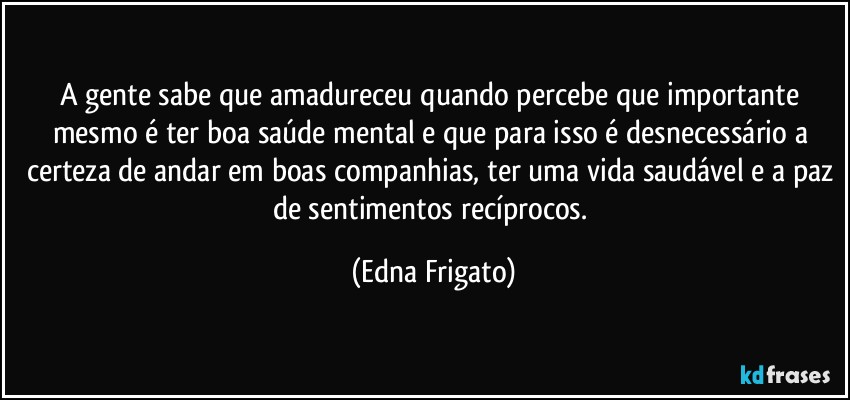 A gente sabe que amadureceu quando percebe que importante mesmo é ter boa saúde mental e que para isso é necessário a certeza de andar em boas companhias, ter uma vida saudável e a paz de sentimentos recíprocos. (Edna Frigato)