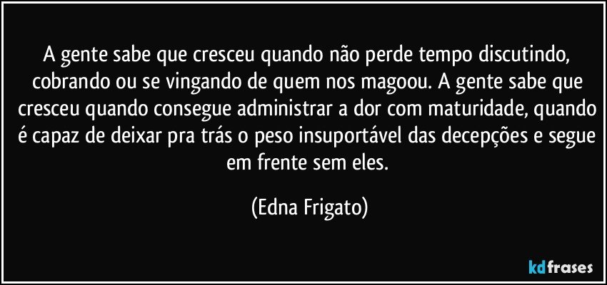 A gente sabe que cresceu quando não perde tempo discutindo, cobrando ou se vingando de quem nos magoou. A gente sabe que cresceu quando consegue administrar a dor com maturidade, quando é capaz de deixar pra trás o peso insuportável das decepções e segue em frente sem eles. (Edna Frigato)