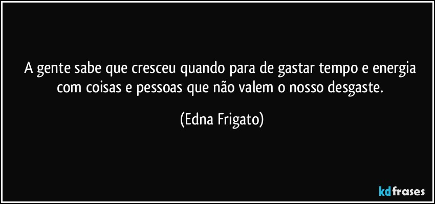 A gente sabe que cresceu quando para de gastar tempo e energia com coisas e pessoas que não valem o nosso desgaste. (Edna Frigato)