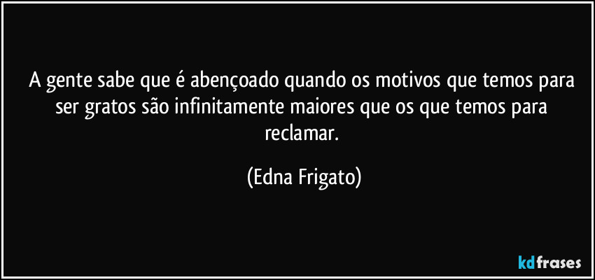 A gente sabe que é abençoado quando os motivos que temos para ser gratos são infinitamente maiores que os que temos para reclamar. (Edna Frigato)