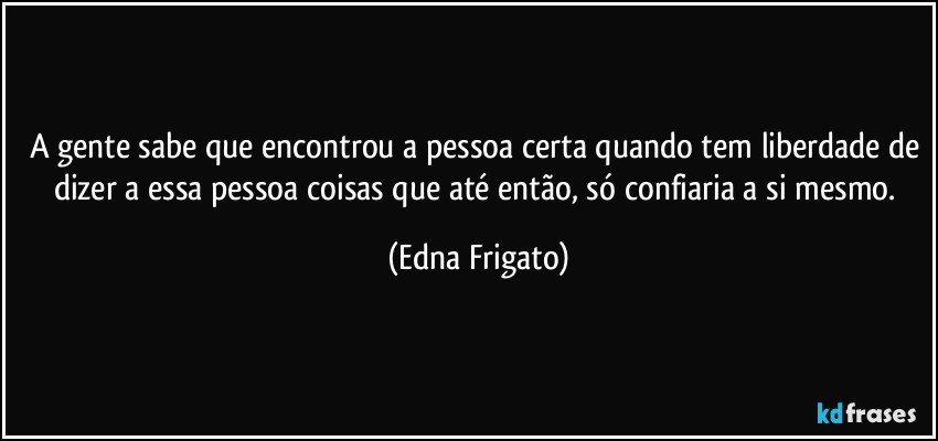 A gente sabe que encontrou a pessoa certa quando tem liberdade de dizer a essa pessoa coisas que até então, só confiaria a si mesmo. (Edna Frigato)