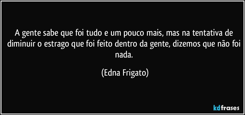 A gente sabe que foi tudo e um pouco mais, mas na tentativa de diminuir o estrago que foi feito dentro da gente, dizemos que não foi nada. (Edna Frigato)