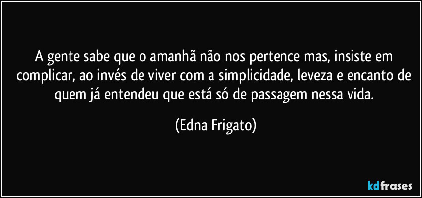 A gente sabe que o amanhã não nos pertence mas, insiste em complicar, ao invés de viver com a simplicidade, leveza e encanto de quem já entendeu que está só de passagem nessa vida. (Edna Frigato)