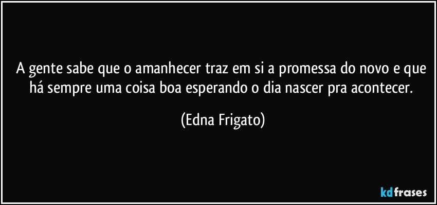 A gente sabe que o amanhecer traz em si a promessa do novo e que há sempre uma coisa boa esperando o dia nascer pra acontecer. (Edna Frigato)