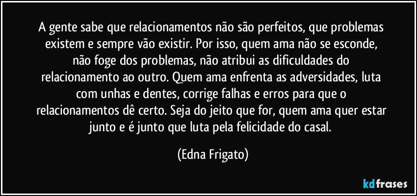 A gente sabe que relacionamentos não são perfeitos, que problemas existem e sempre vão existir. Por isso, quem ama não  se esconde, não foge dos problemas, não atribui as dificuldades do relacionamento ao outro. Quem ama enfrenta as adversidades, luta com unhas e dentes, corrige falhas e erros para que o relacionamentos dê certo. Seja do jeito que for, quem ama quer estar junto e é junto que luta pela felicidade do casal. (Edna Frigato)