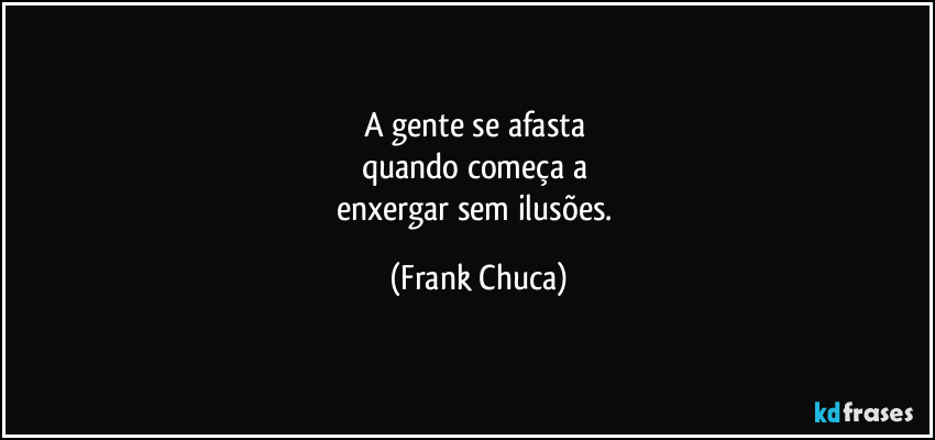 A gente se afasta 
quando começa a 
enxergar sem ilusões. (Frank Chuca)